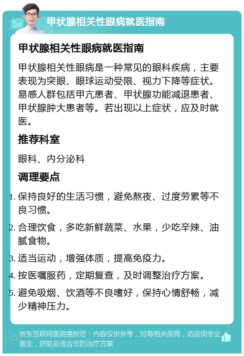 甲状腺相关性眼病就医指南 甲状腺相关性眼病就医指南 甲状腺相关性眼病是一种常见的眼科疾病，主要表现为突眼、眼球运动受限、视力下降等症状。易感人群包括甲亢患者、甲状腺功能减退患者、甲状腺肿大患者等。若出现以上症状，应及时就医。 推荐科室 眼科、内分泌科 调理要点 保持良好的生活习惯，避免熬夜、过度劳累等不良习惯。 合理饮食，多吃新鲜蔬菜、水果，少吃辛辣、油腻食物。 适当运动，增强体质，提高免疫力。 按医嘱服药，定期复查，及时调整治疗方案。 避免吸烟、饮酒等不良嗜好，保持心情舒畅，减少精神压力。