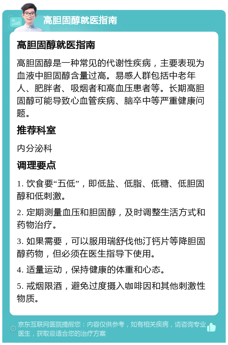 高胆固醇就医指南 高胆固醇就医指南 高胆固醇是一种常见的代谢性疾病，主要表现为血液中胆固醇含量过高。易感人群包括中老年人、肥胖者、吸烟者和高血压患者等。长期高胆固醇可能导致心血管疾病、脑卒中等严重健康问题。 推荐科室 内分泌科 调理要点 1. 饮食要“五低”，即低盐、低脂、低糖、低胆固醇和低刺激。 2. 定期测量血压和胆固醇，及时调整生活方式和药物治疗。 3. 如果需要，可以服用瑞舒伐他汀钙片等降胆固醇药物，但必须在医生指导下使用。 4. 适量运动，保持健康的体重和心态。 5. 戒烟限酒，避免过度摄入咖啡因和其他刺激性物质。