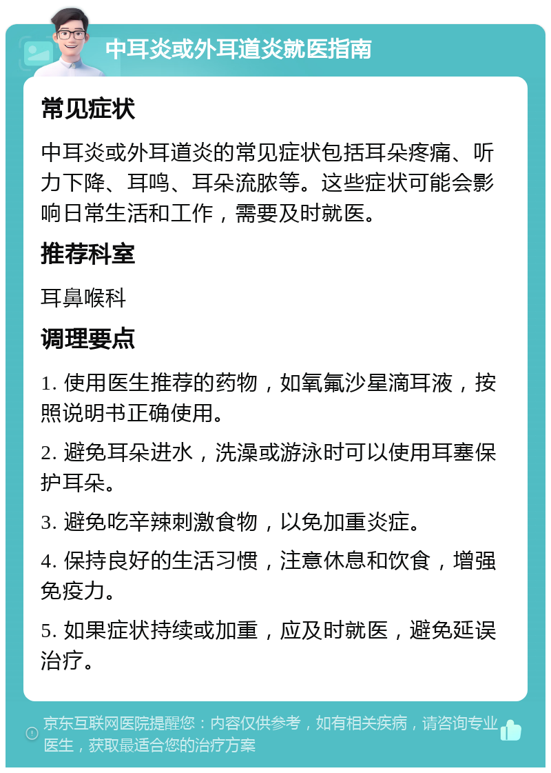 中耳炎或外耳道炎就医指南 常见症状 中耳炎或外耳道炎的常见症状包括耳朵疼痛、听力下降、耳鸣、耳朵流脓等。这些症状可能会影响日常生活和工作，需要及时就医。 推荐科室 耳鼻喉科 调理要点 1. 使用医生推荐的药物，如氧氟沙星滴耳液，按照说明书正确使用。 2. 避免耳朵进水，洗澡或游泳时可以使用耳塞保护耳朵。 3. 避免吃辛辣刺激食物，以免加重炎症。 4. 保持良好的生活习惯，注意休息和饮食，增强免疫力。 5. 如果症状持续或加重，应及时就医，避免延误治疗。