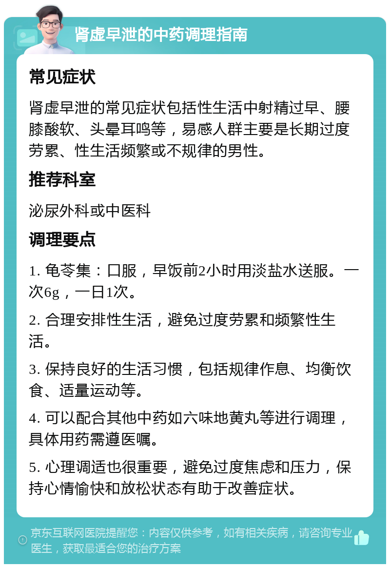 肾虚早泄的中药调理指南 常见症状 肾虚早泄的常见症状包括性生活中射精过早、腰膝酸软、头晕耳鸣等，易感人群主要是长期过度劳累、性生活频繁或不规律的男性。 推荐科室 泌尿外科或中医科 调理要点 1. 龟苓集：口服，早饭前2小时用淡盐水送服。一次6g，一日1次。 2. 合理安排性生活，避免过度劳累和频繁性生活。 3. 保持良好的生活习惯，包括规律作息、均衡饮食、适量运动等。 4. 可以配合其他中药如六味地黄丸等进行调理，具体用药需遵医嘱。 5. 心理调适也很重要，避免过度焦虑和压力，保持心情愉快和放松状态有助于改善症状。