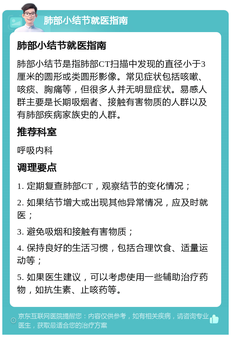 肺部小结节就医指南 肺部小结节就医指南 肺部小结节是指肺部CT扫描中发现的直径小于3厘米的圆形或类圆形影像。常见症状包括咳嗽、咳痰、胸痛等，但很多人并无明显症状。易感人群主要是长期吸烟者、接触有害物质的人群以及有肺部疾病家族史的人群。 推荐科室 呼吸内科 调理要点 1. 定期复查肺部CT，观察结节的变化情况； 2. 如果结节增大或出现其他异常情况，应及时就医； 3. 避免吸烟和接触有害物质； 4. 保持良好的生活习惯，包括合理饮食、适量运动等； 5. 如果医生建议，可以考虑使用一些辅助治疗药物，如抗生素、止咳药等。