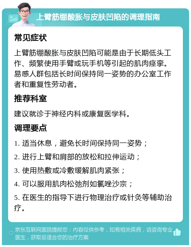 上臂筋绷酸胀与皮肤凹陷的调理指南 常见症状 上臂筋绷酸胀与皮肤凹陷可能是由于长期低头工作、频繁使用手臂或玩手机等引起的肌肉痉挛。易感人群包括长时间保持同一姿势的办公室工作者和重复性劳动者。 推荐科室 建议就诊于神经内科或康复医学科。 调理要点 1. 适当休息，避免长时间保持同一姿势； 2. 进行上臂和肩部的放松和拉伸运动； 3. 使用热敷或冷敷缓解肌肉紧张； 4. 可以服用肌肉松弛剂如氯唑沙宗； 5. 在医生的指导下进行物理治疗或针灸等辅助治疗。