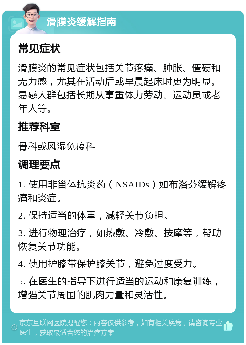 滑膜炎缓解指南 常见症状 滑膜炎的常见症状包括关节疼痛、肿胀、僵硬和无力感，尤其在活动后或早晨起床时更为明显。易感人群包括长期从事重体力劳动、运动员或老年人等。 推荐科室 骨科或风湿免疫科 调理要点 1. 使用非甾体抗炎药（NSAIDs）如布洛芬缓解疼痛和炎症。 2. 保持适当的体重，减轻关节负担。 3. 进行物理治疗，如热敷、冷敷、按摩等，帮助恢复关节功能。 4. 使用护膝带保护膝关节，避免过度受力。 5. 在医生的指导下进行适当的运动和康复训练，增强关节周围的肌肉力量和灵活性。