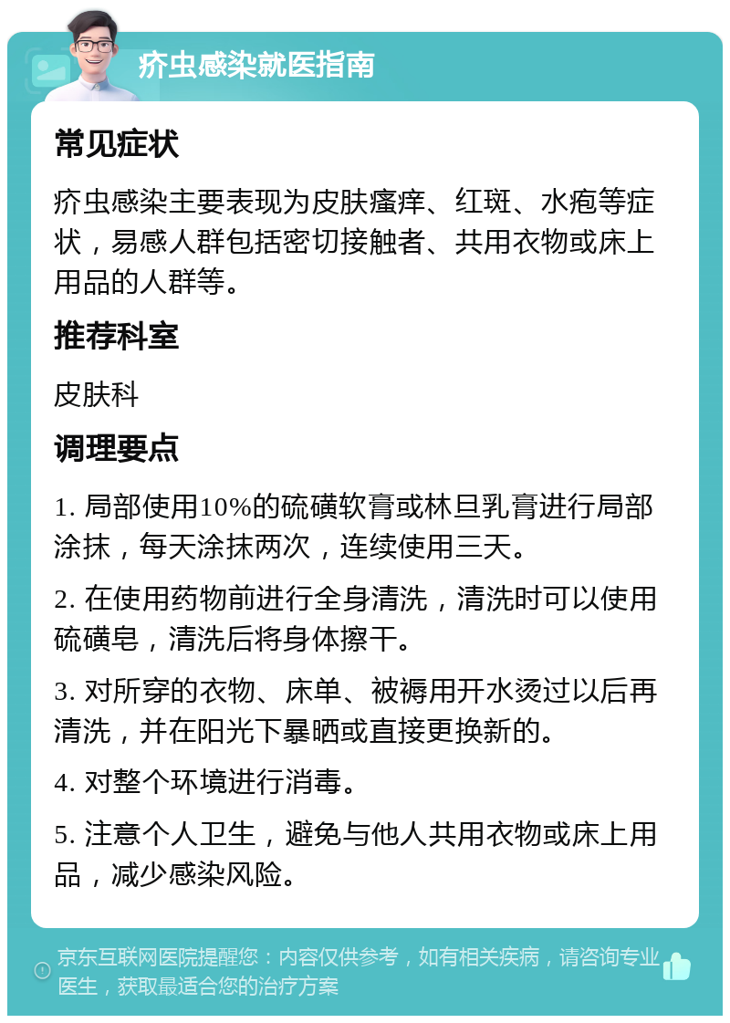 疥虫感染就医指南 常见症状 疥虫感染主要表现为皮肤瘙痒、红斑、水疱等症状，易感人群包括密切接触者、共用衣物或床上用品的人群等。 推荐科室 皮肤科 调理要点 1. 局部使用10%的硫磺软膏或林旦乳膏进行局部涂抹，每天涂抹两次，连续使用三天。 2. 在使用药物前进行全身清洗，清洗时可以使用硫磺皂，清洗后将身体擦干。 3. 对所穿的衣物、床单、被褥用开水烫过以后再清洗，并在阳光下暴晒或直接更换新的。 4. 对整个环境进行消毒。 5. 注意个人卫生，避免与他人共用衣物或床上用品，减少感染风险。