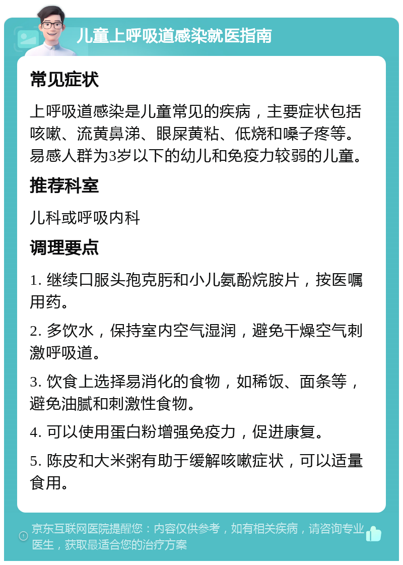 儿童上呼吸道感染就医指南 常见症状 上呼吸道感染是儿童常见的疾病，主要症状包括咳嗽、流黄鼻涕、眼屎黄粘、低烧和嗓子疼等。易感人群为3岁以下的幼儿和免疫力较弱的儿童。 推荐科室 儿科或呼吸内科 调理要点 1. 继续口服头孢克肟和小儿氨酚烷胺片，按医嘱用药。 2. 多饮水，保持室内空气湿润，避免干燥空气刺激呼吸道。 3. 饮食上选择易消化的食物，如稀饭、面条等，避免油腻和刺激性食物。 4. 可以使用蛋白粉增强免疫力，促进康复。 5. 陈皮和大米粥有助于缓解咳嗽症状，可以适量食用。