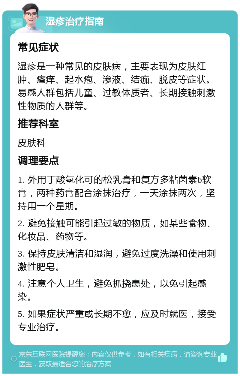 湿疹治疗指南 常见症状 湿疹是一种常见的皮肤病，主要表现为皮肤红肿、瘙痒、起水疱、渗液、结痂、脱皮等症状。易感人群包括儿童、过敏体质者、长期接触刺激性物质的人群等。 推荐科室 皮肤科 调理要点 1. 外用丁酸氢化可的松乳膏和复方多粘菌素b软膏，两种药膏配合涂抹治疗，一天涂抹两次，坚持用一个星期。 2. 避免接触可能引起过敏的物质，如某些食物、化妆品、药物等。 3. 保持皮肤清洁和湿润，避免过度洗澡和使用刺激性肥皂。 4. 注意个人卫生，避免抓挠患处，以免引起感染。 5. 如果症状严重或长期不愈，应及时就医，接受专业治疗。