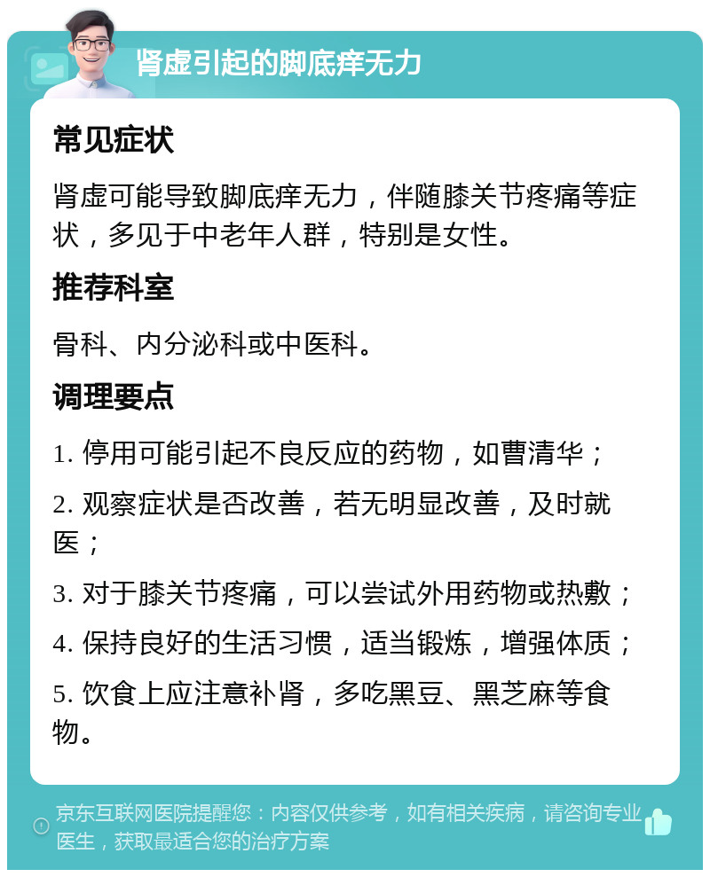 肾虚引起的脚底痒无力 常见症状 肾虚可能导致脚底痒无力，伴随膝关节疼痛等症状，多见于中老年人群，特别是女性。 推荐科室 骨科、内分泌科或中医科。 调理要点 1. 停用可能引起不良反应的药物，如曹清华； 2. 观察症状是否改善，若无明显改善，及时就医； 3. 对于膝关节疼痛，可以尝试外用药物或热敷； 4. 保持良好的生活习惯，适当锻炼，增强体质； 5. 饮食上应注意补肾，多吃黑豆、黑芝麻等食物。