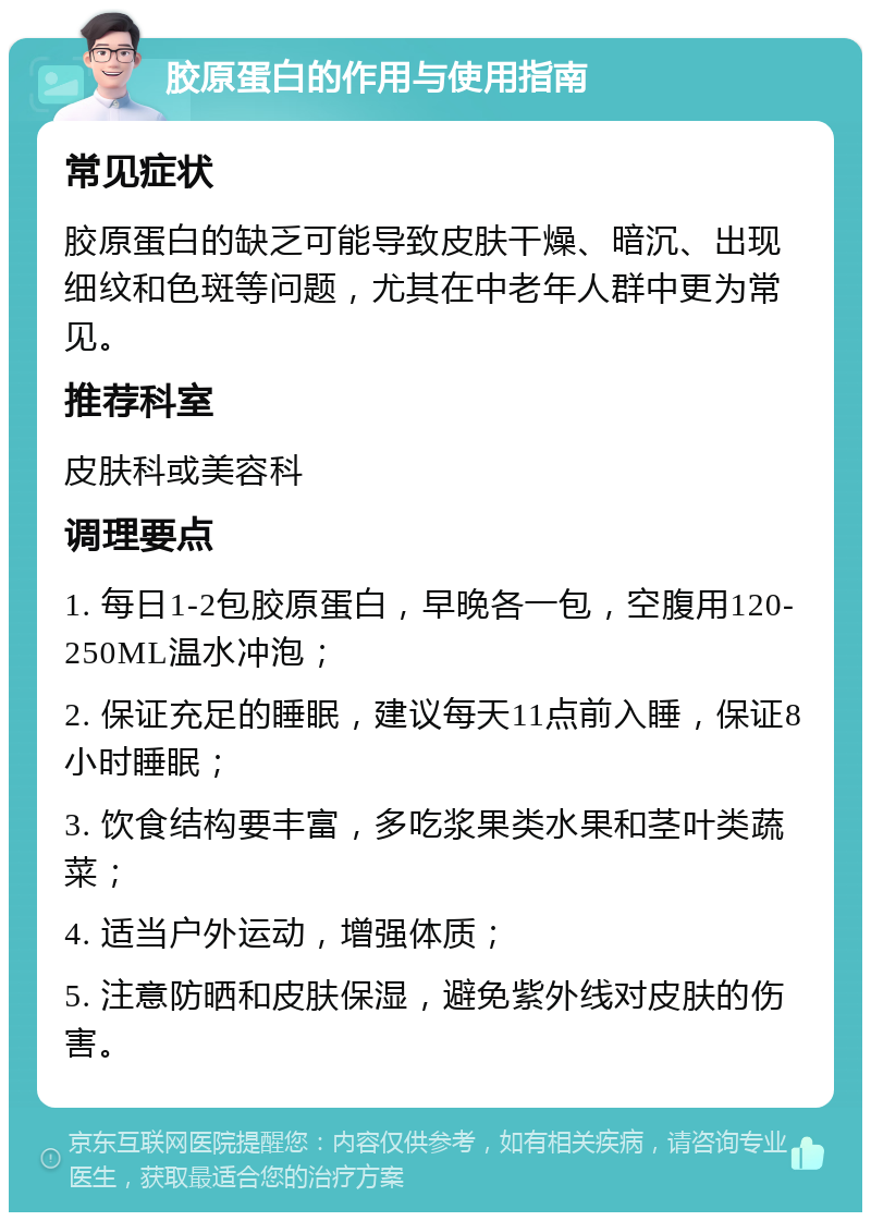 胶原蛋白的作用与使用指南 常见症状 胶原蛋白的缺乏可能导致皮肤干燥、暗沉、出现细纹和色斑等问题，尤其在中老年人群中更为常见。 推荐科室 皮肤科或美容科 调理要点 1. 每日1-2包胶原蛋白，早晚各一包，空腹用120-250ML温水冲泡； 2. 保证充足的睡眠，建议每天11点前入睡，保证8小时睡眠； 3. 饮食结构要丰富，多吃浆果类水果和茎叶类蔬菜； 4. 适当户外运动，增强体质； 5. 注意防晒和皮肤保湿，避免紫外线对皮肤的伤害。