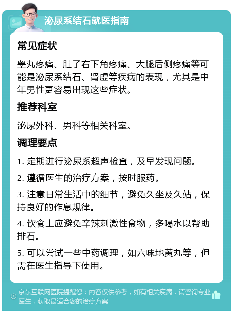 泌尿系结石就医指南 常见症状 睾丸疼痛、肚子右下角疼痛、大腿后侧疼痛等可能是泌尿系结石、肾虚等疾病的表现，尤其是中年男性更容易出现这些症状。 推荐科室 泌尿外科、男科等相关科室。 调理要点 1. 定期进行泌尿系超声检查，及早发现问题。 2. 遵循医生的治疗方案，按时服药。 3. 注意日常生活中的细节，避免久坐及久站，保持良好的作息规律。 4. 饮食上应避免辛辣刺激性食物，多喝水以帮助排石。 5. 可以尝试一些中药调理，如六味地黄丸等，但需在医生指导下使用。