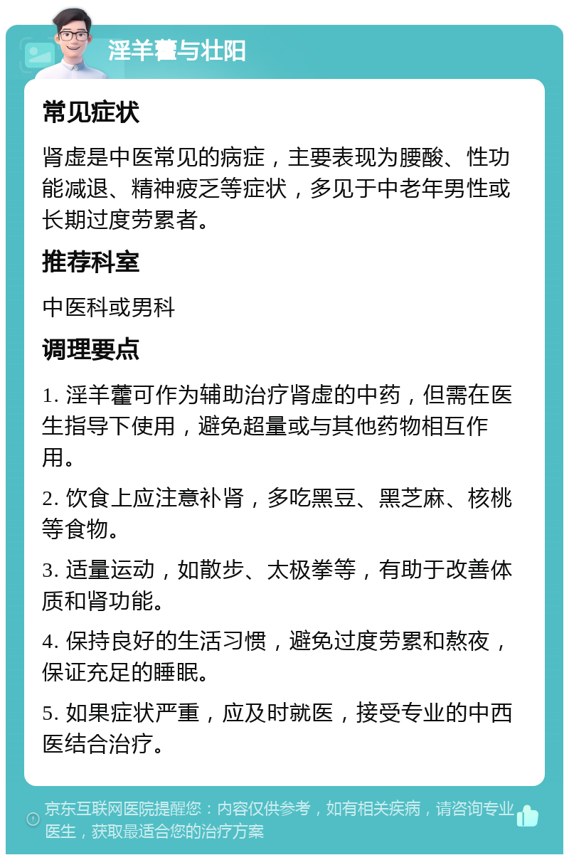 淫羊藿与壮阳 常见症状 肾虚是中医常见的病症，主要表现为腰酸、性功能减退、精神疲乏等症状，多见于中老年男性或长期过度劳累者。 推荐科室 中医科或男科 调理要点 1. 淫羊藿可作为辅助治疗肾虚的中药，但需在医生指导下使用，避免超量或与其他药物相互作用。 2. 饮食上应注意补肾，多吃黑豆、黑芝麻、核桃等食物。 3. 适量运动，如散步、太极拳等，有助于改善体质和肾功能。 4. 保持良好的生活习惯，避免过度劳累和熬夜，保证充足的睡眠。 5. 如果症状严重，应及时就医，接受专业的中西医结合治疗。