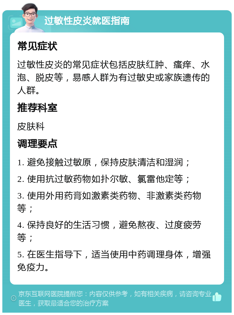 过敏性皮炎就医指南 常见症状 过敏性皮炎的常见症状包括皮肤红肿、瘙痒、水泡、脱皮等，易感人群为有过敏史或家族遗传的人群。 推荐科室 皮肤科 调理要点 1. 避免接触过敏原，保持皮肤清洁和湿润； 2. 使用抗过敏药物如扑尔敏、氯雷他定等； 3. 使用外用药膏如激素类药物、非激素类药物等； 4. 保持良好的生活习惯，避免熬夜、过度疲劳等； 5. 在医生指导下，适当使用中药调理身体，增强免疫力。