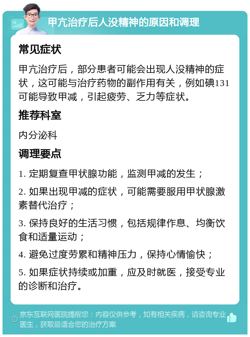 甲亢治疗后人没精神的原因和调理 常见症状 甲亢治疗后，部分患者可能会出现人没精神的症状，这可能与治疗药物的副作用有关，例如碘131可能导致甲减，引起疲劳、乏力等症状。 推荐科室 内分泌科 调理要点 1. 定期复查甲状腺功能，监测甲减的发生； 2. 如果出现甲减的症状，可能需要服用甲状腺激素替代治疗； 3. 保持良好的生活习惯，包括规律作息、均衡饮食和适量运动； 4. 避免过度劳累和精神压力，保持心情愉快； 5. 如果症状持续或加重，应及时就医，接受专业的诊断和治疗。