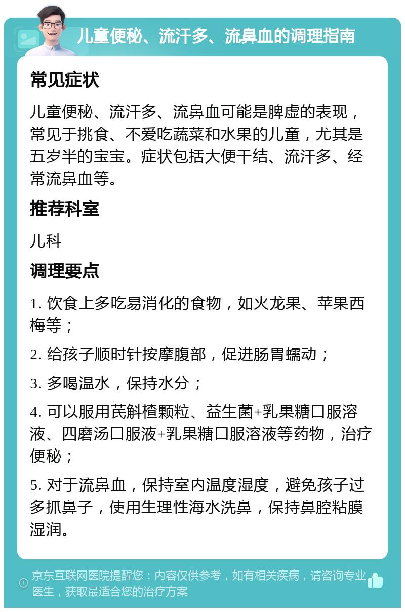 儿童便秘、流汗多、流鼻血的调理指南 常见症状 儿童便秘、流汗多、流鼻血可能是脾虚的表现，常见于挑食、不爱吃蔬菜和水果的儿童，尤其是五岁半的宝宝。症状包括大便干结、流汗多、经常流鼻血等。 推荐科室 儿科 调理要点 1. 饮食上多吃易消化的食物，如火龙果、苹果西梅等； 2. 给孩子顺时针按摩腹部，促进肠胃蠕动； 3. 多喝温水，保持水分； 4. 可以服用芪斛楂颗粒、益生菌+乳果糖口服溶液、四磨汤口服液+乳果糖口服溶液等药物，治疗便秘； 5. 对于流鼻血，保持室内温度湿度，避免孩子过多抓鼻子，使用生理性海水洗鼻，保持鼻腔粘膜湿润。