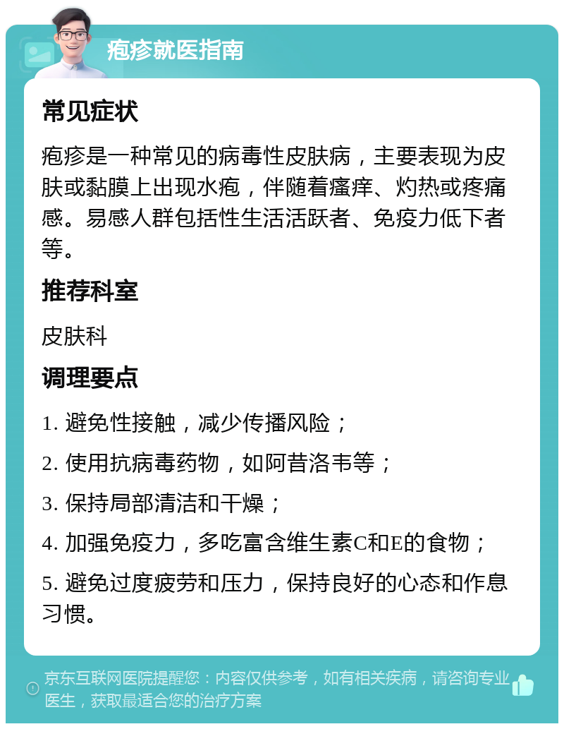 疱疹就医指南 常见症状 疱疹是一种常见的病毒性皮肤病，主要表现为皮肤或黏膜上出现水疱，伴随着瘙痒、灼热或疼痛感。易感人群包括性生活活跃者、免疫力低下者等。 推荐科室 皮肤科 调理要点 1. 避免性接触，减少传播风险； 2. 使用抗病毒药物，如阿昔洛韦等； 3. 保持局部清洁和干燥； 4. 加强免疫力，多吃富含维生素C和E的食物； 5. 避免过度疲劳和压力，保持良好的心态和作息习惯。