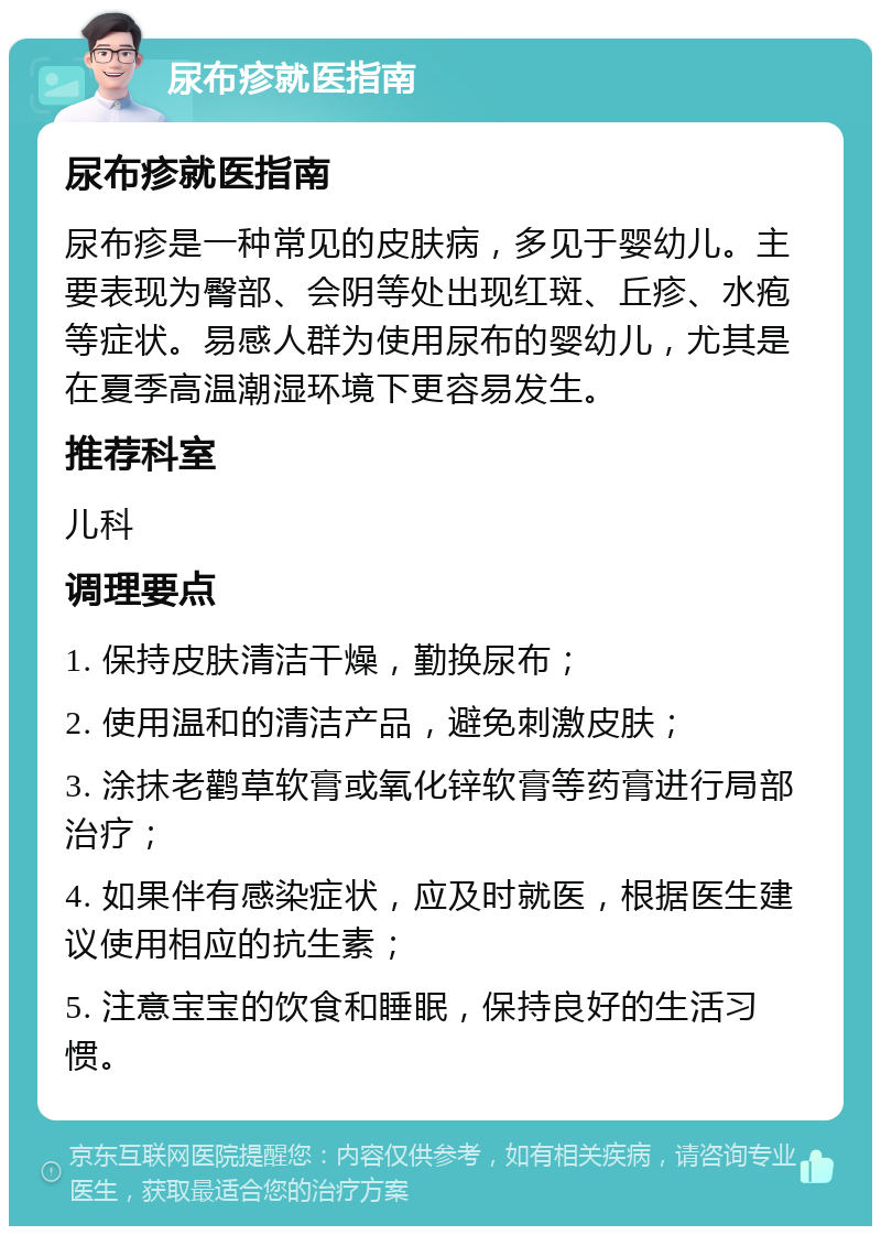 尿布疹就医指南 尿布疹就医指南 尿布疹是一种常见的皮肤病，多见于婴幼儿。主要表现为臀部、会阴等处出现红斑、丘疹、水疱等症状。易感人群为使用尿布的婴幼儿，尤其是在夏季高温潮湿环境下更容易发生。 推荐科室 儿科 调理要点 1. 保持皮肤清洁干燥，勤换尿布； 2. 使用温和的清洁产品，避免刺激皮肤； 3. 涂抹老鹳草软膏或氧化锌软膏等药膏进行局部治疗； 4. 如果伴有感染症状，应及时就医，根据医生建议使用相应的抗生素； 5. 注意宝宝的饮食和睡眠，保持良好的生活习惯。