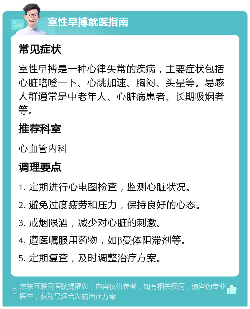 室性早搏就医指南 常见症状 室性早搏是一种心律失常的疾病，主要症状包括心脏咯噔一下、心跳加速、胸闷、头晕等。易感人群通常是中老年人、心脏病患者、长期吸烟者等。 推荐科室 心血管内科 调理要点 1. 定期进行心电图检查，监测心脏状况。 2. 避免过度疲劳和压力，保持良好的心态。 3. 戒烟限酒，减少对心脏的刺激。 4. 遵医嘱服用药物，如β受体阻滞剂等。 5. 定期复查，及时调整治疗方案。