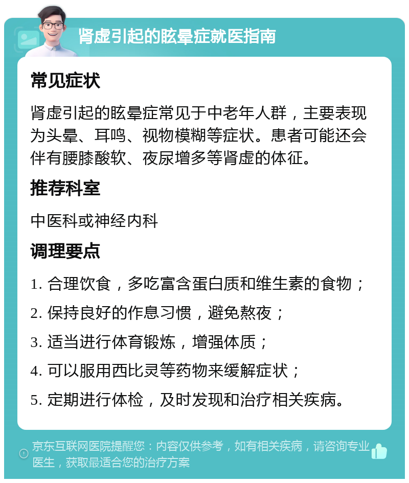 肾虚引起的眩晕症就医指南 常见症状 肾虚引起的眩晕症常见于中老年人群，主要表现为头晕、耳鸣、视物模糊等症状。患者可能还会伴有腰膝酸软、夜尿增多等肾虚的体征。 推荐科室 中医科或神经内科 调理要点 1. 合理饮食，多吃富含蛋白质和维生素的食物； 2. 保持良好的作息习惯，避免熬夜； 3. 适当进行体育锻炼，增强体质； 4. 可以服用西比灵等药物来缓解症状； 5. 定期进行体检，及时发现和治疗相关疾病。