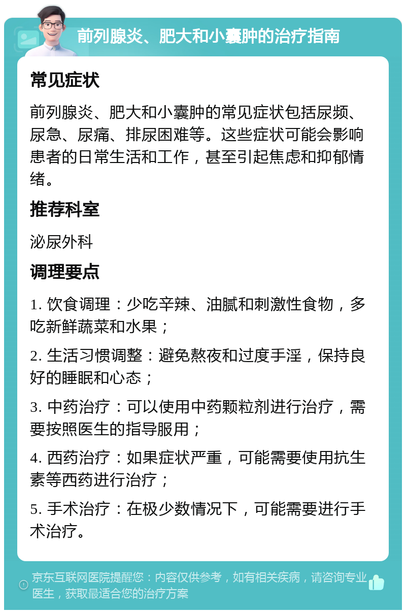 前列腺炎、肥大和小囊肿的治疗指南 常见症状 前列腺炎、肥大和小囊肿的常见症状包括尿频、尿急、尿痛、排尿困难等。这些症状可能会影响患者的日常生活和工作，甚至引起焦虑和抑郁情绪。 推荐科室 泌尿外科 调理要点 1. 饮食调理：少吃辛辣、油腻和刺激性食物，多吃新鲜蔬菜和水果； 2. 生活习惯调整：避免熬夜和过度手淫，保持良好的睡眠和心态； 3. 中药治疗：可以使用中药颗粒剂进行治疗，需要按照医生的指导服用； 4. 西药治疗：如果症状严重，可能需要使用抗生素等西药进行治疗； 5. 手术治疗：在极少数情况下，可能需要进行手术治疗。