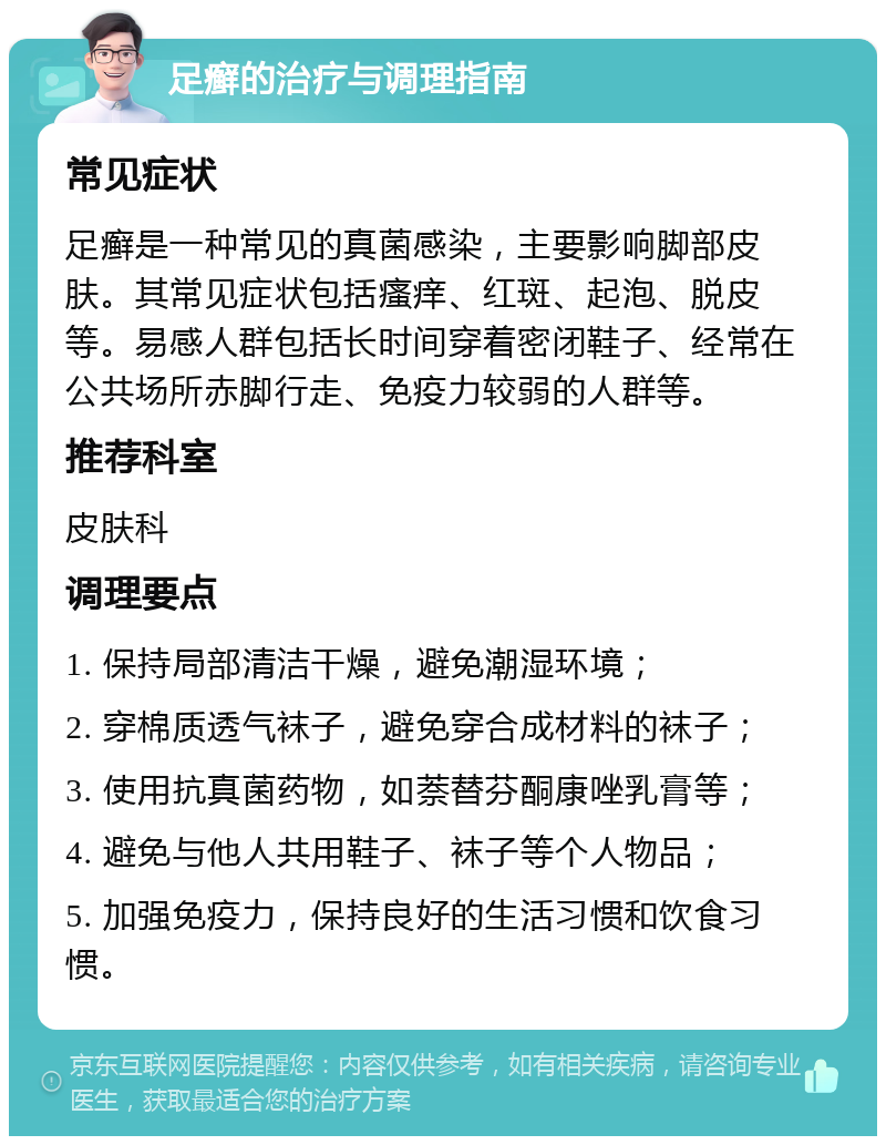 足癣的治疗与调理指南 常见症状 足癣是一种常见的真菌感染，主要影响脚部皮肤。其常见症状包括瘙痒、红斑、起泡、脱皮等。易感人群包括长时间穿着密闭鞋子、经常在公共场所赤脚行走、免疫力较弱的人群等。 推荐科室 皮肤科 调理要点 1. 保持局部清洁干燥，避免潮湿环境； 2. 穿棉质透气袜子，避免穿合成材料的袜子； 3. 使用抗真菌药物，如萘替芬酮康唑乳膏等； 4. 避免与他人共用鞋子、袜子等个人物品； 5. 加强免疫力，保持良好的生活习惯和饮食习惯。