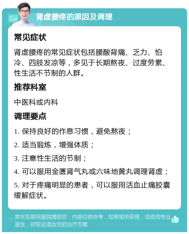 肾虚腰疼的原因及调理 常见症状 肾虚腰疼的常见症状包括腰酸背痛、乏力、怕冷、四肢发凉等，多见于长期熬夜、过度劳累、性生活不节制的人群。 推荐科室 中医科或内科 调理要点 1. 保持良好的作息习惯，避免熬夜； 2. 适当锻炼，增强体质； 3. 注意性生活的节制； 4. 可以服用金匮肾气丸或六味地黄丸调理肾虚； 5. 对于疼痛明显的患者，可以服用活血止痛胶囊缓解症状。