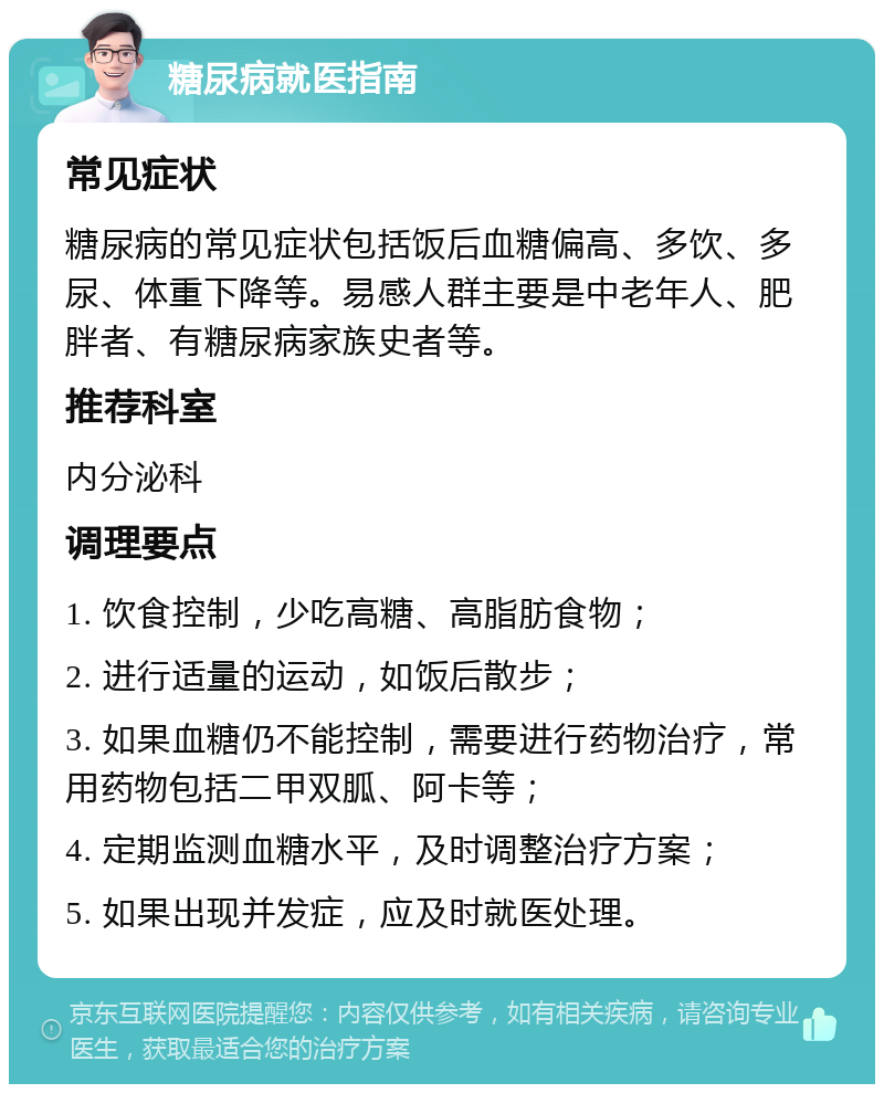 糖尿病就医指南 常见症状 糖尿病的常见症状包括饭后血糖偏高、多饮、多尿、体重下降等。易感人群主要是中老年人、肥胖者、有糖尿病家族史者等。 推荐科室 内分泌科 调理要点 1. 饮食控制，少吃高糖、高脂肪食物； 2. 进行适量的运动，如饭后散步； 3. 如果血糖仍不能控制，需要进行药物治疗，常用药物包括二甲双胍、阿卡等； 4. 定期监测血糖水平，及时调整治疗方案； 5. 如果出现并发症，应及时就医处理。