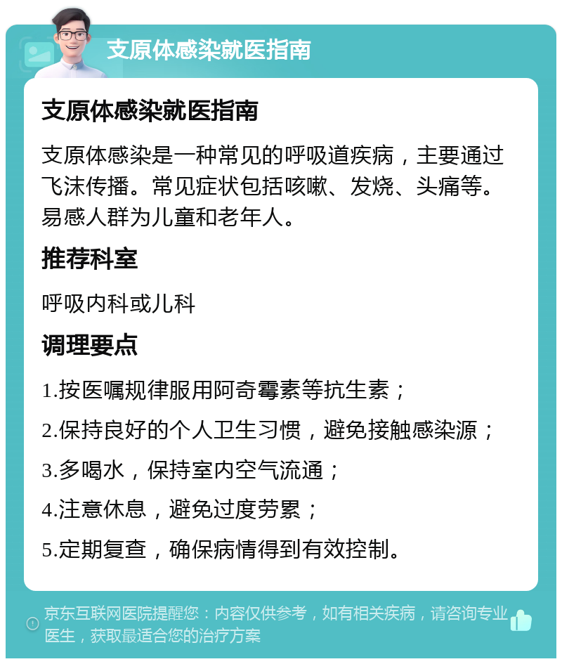 支原体感染就医指南 支原体感染就医指南 支原体感染是一种常见的呼吸道疾病，主要通过飞沫传播。常见症状包括咳嗽、发烧、头痛等。易感人群为儿童和老年人。 推荐科室 呼吸内科或儿科 调理要点 1.按医嘱规律服用阿奇霉素等抗生素； 2.保持良好的个人卫生习惯，避免接触感染源； 3.多喝水，保持室内空气流通； 4.注意休息，避免过度劳累； 5.定期复查，确保病情得到有效控制。