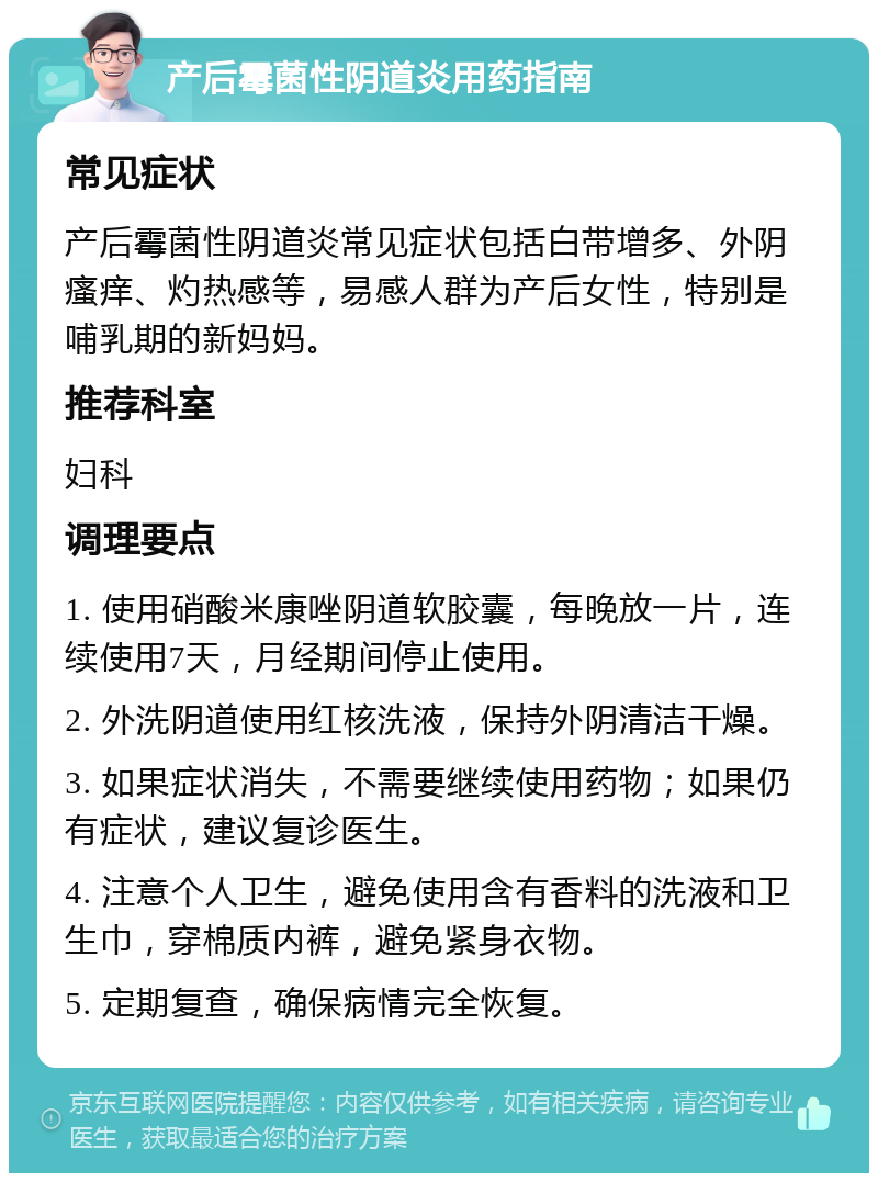 产后霉菌性阴道炎用药指南 常见症状 产后霉菌性阴道炎常见症状包括白带增多、外阴瘙痒、灼热感等，易感人群为产后女性，特别是哺乳期的新妈妈。 推荐科室 妇科 调理要点 1. 使用硝酸米康唑阴道软胶囊，每晚放一片，连续使用7天，月经期间停止使用。 2. 外洗阴道使用红核洗液，保持外阴清洁干燥。 3. 如果症状消失，不需要继续使用药物；如果仍有症状，建议复诊医生。 4. 注意个人卫生，避免使用含有香料的洗液和卫生巾，穿棉质内裤，避免紧身衣物。 5. 定期复查，确保病情完全恢复。