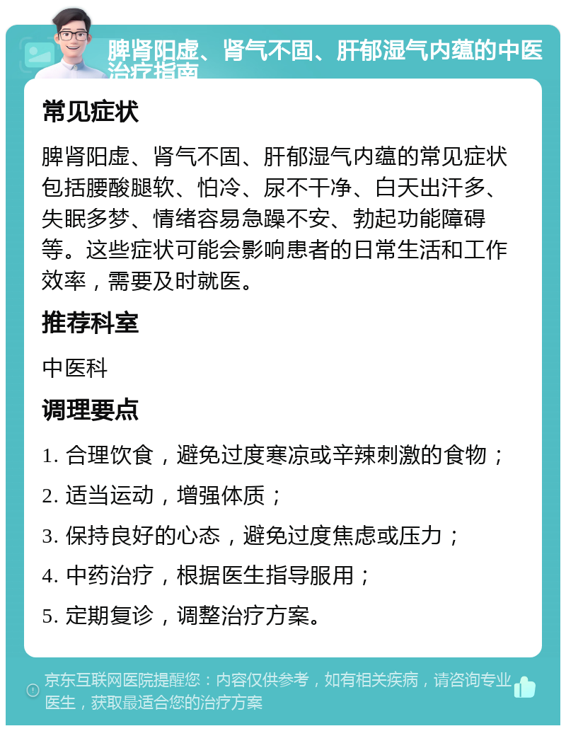 脾肾阳虚、肾气不固、肝郁湿气内蕴的中医治疗指南 常见症状 脾肾阳虚、肾气不固、肝郁湿气内蕴的常见症状包括腰酸腿软、怕冷、尿不干净、白天出汗多、失眠多梦、情绪容易急躁不安、勃起功能障碍等。这些症状可能会影响患者的日常生活和工作效率，需要及时就医。 推荐科室 中医科 调理要点 1. 合理饮食，避免过度寒凉或辛辣刺激的食物； 2. 适当运动，增强体质； 3. 保持良好的心态，避免过度焦虑或压力； 4. 中药治疗，根据医生指导服用； 5. 定期复诊，调整治疗方案。