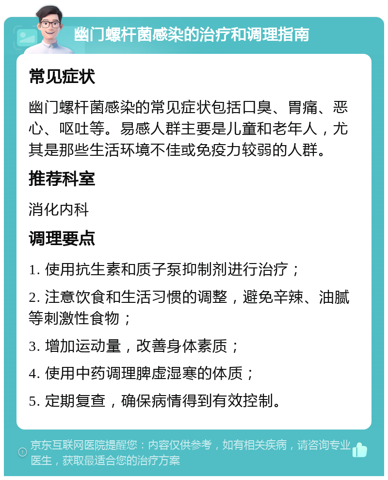 幽门螺杆菌感染的治疗和调理指南 常见症状 幽门螺杆菌感染的常见症状包括口臭、胃痛、恶心、呕吐等。易感人群主要是儿童和老年人，尤其是那些生活环境不佳或免疫力较弱的人群。 推荐科室 消化内科 调理要点 1. 使用抗生素和质子泵抑制剂进行治疗； 2. 注意饮食和生活习惯的调整，避免辛辣、油腻等刺激性食物； 3. 增加运动量，改善身体素质； 4. 使用中药调理脾虚湿寒的体质； 5. 定期复查，确保病情得到有效控制。