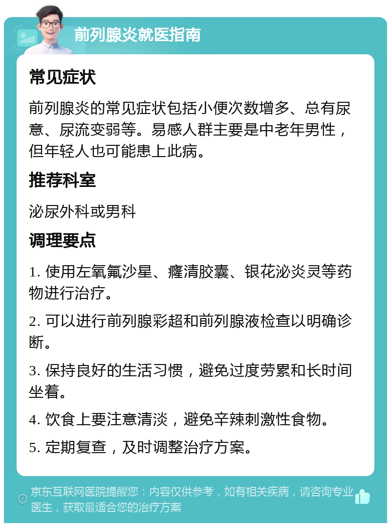 前列腺炎就医指南 常见症状 前列腺炎的常见症状包括小便次数增多、总有尿意、尿流变弱等。易感人群主要是中老年男性，但年轻人也可能患上此病。 推荐科室 泌尿外科或男科 调理要点 1. 使用左氧氟沙星、癃清胶囊、银花泌炎灵等药物进行治疗。 2. 可以进行前列腺彩超和前列腺液检查以明确诊断。 3. 保持良好的生活习惯，避免过度劳累和长时间坐着。 4. 饮食上要注意清淡，避免辛辣刺激性食物。 5. 定期复查，及时调整治疗方案。