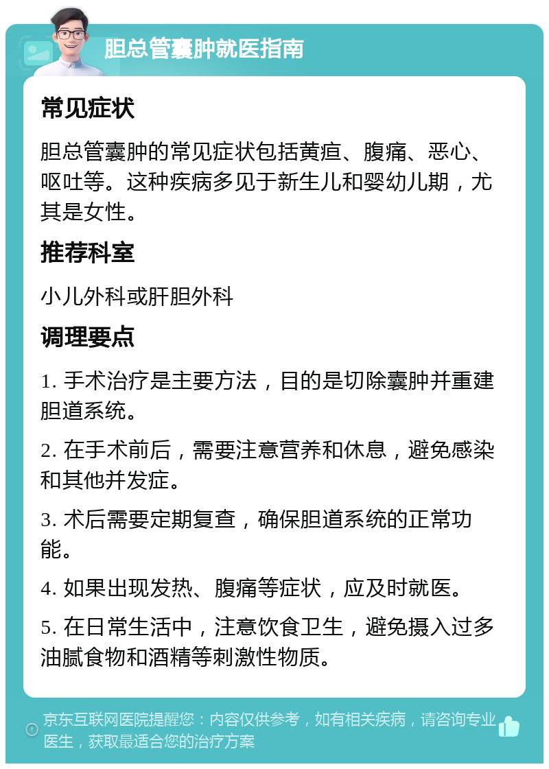 胆总管囊肿就医指南 常见症状 胆总管囊肿的常见症状包括黄疸、腹痛、恶心、呕吐等。这种疾病多见于新生儿和婴幼儿期，尤其是女性。 推荐科室 小儿外科或肝胆外科 调理要点 1. 手术治疗是主要方法，目的是切除囊肿并重建胆道系统。 2. 在手术前后，需要注意营养和休息，避免感染和其他并发症。 3. 术后需要定期复查，确保胆道系统的正常功能。 4. 如果出现发热、腹痛等症状，应及时就医。 5. 在日常生活中，注意饮食卫生，避免摄入过多油腻食物和酒精等刺激性物质。