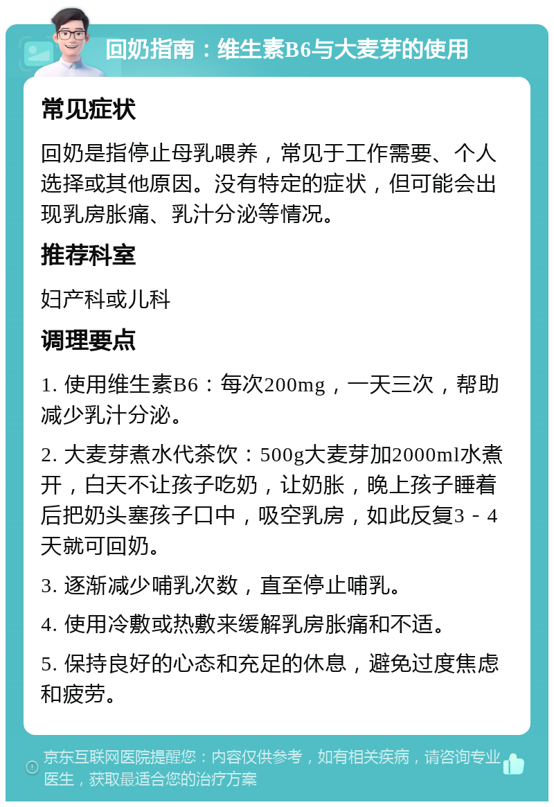 回奶指南：维生素B6与大麦芽的使用 常见症状 回奶是指停止母乳喂养，常见于工作需要、个人选择或其他原因。没有特定的症状，但可能会出现乳房胀痛、乳汁分泌等情况。 推荐科室 妇产科或儿科 调理要点 1. 使用维生素B6：每次200mg，一天三次，帮助减少乳汁分泌。 2. 大麦芽煮水代茶饮：500g大麦芽加2000ml水煮开，白天不让孩子吃奶，让奶胀，晚上孩子睡着后把奶头塞孩子口中，吸空乳房，如此反复3－4天就可回奶。 3. 逐渐减少哺乳次数，直至停止哺乳。 4. 使用冷敷或热敷来缓解乳房胀痛和不适。 5. 保持良好的心态和充足的休息，避免过度焦虑和疲劳。