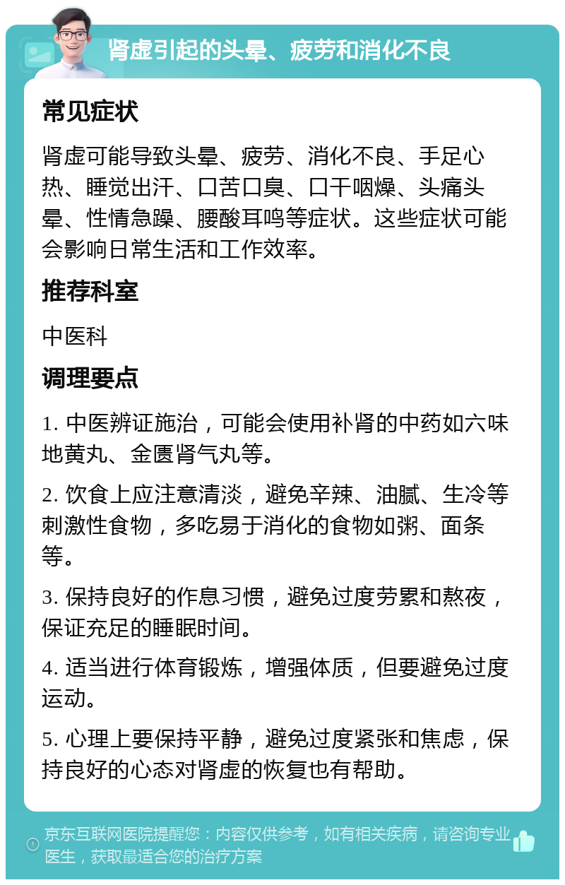 肾虚引起的头晕、疲劳和消化不良 常见症状 肾虚可能导致头晕、疲劳、消化不良、手足心热、睡觉出汗、口苦口臭、口干咽燥、头痛头晕、性情急躁、腰酸耳鸣等症状。这些症状可能会影响日常生活和工作效率。 推荐科室 中医科 调理要点 1. 中医辨证施治，可能会使用补肾的中药如六味地黄丸、金匮肾气丸等。 2. 饮食上应注意清淡，避免辛辣、油腻、生冷等刺激性食物，多吃易于消化的食物如粥、面条等。 3. 保持良好的作息习惯，避免过度劳累和熬夜，保证充足的睡眠时间。 4. 适当进行体育锻炼，增强体质，但要避免过度运动。 5. 心理上要保持平静，避免过度紧张和焦虑，保持良好的心态对肾虚的恢复也有帮助。