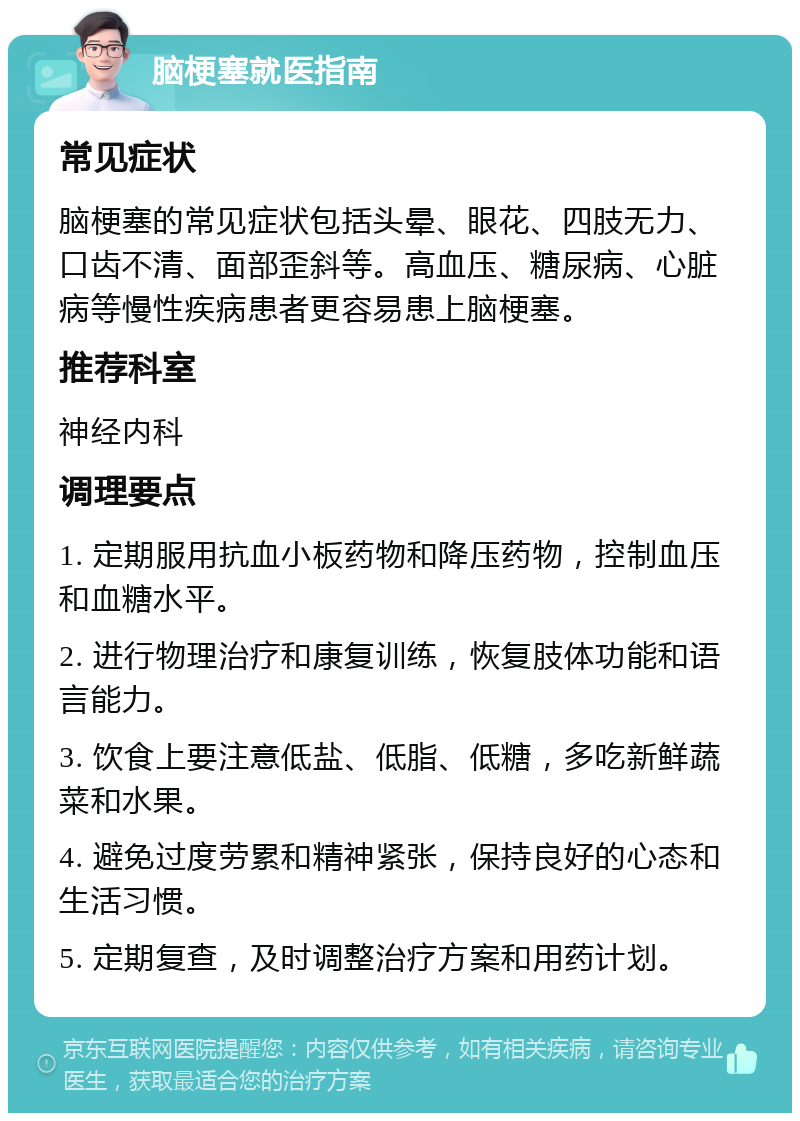 脑梗塞就医指南 常见症状 脑梗塞的常见症状包括头晕、眼花、四肢无力、口齿不清、面部歪斜等。高血压、糖尿病、心脏病等慢性疾病患者更容易患上脑梗塞。 推荐科室 神经内科 调理要点 1. 定期服用抗血小板药物和降压药物，控制血压和血糖水平。 2. 进行物理治疗和康复训练，恢复肢体功能和语言能力。 3. 饮食上要注意低盐、低脂、低糖，多吃新鲜蔬菜和水果。 4. 避免过度劳累和精神紧张，保持良好的心态和生活习惯。 5. 定期复查，及时调整治疗方案和用药计划。