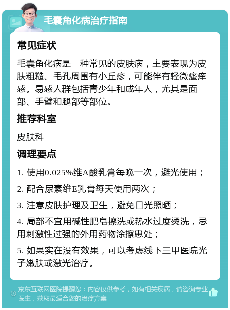 毛囊角化病治疗指南 常见症状 毛囊角化病是一种常见的皮肤病，主要表现为皮肤粗糙、毛孔周围有小丘疹，可能伴有轻微瘙痒感。易感人群包括青少年和成年人，尤其是面部、手臂和腿部等部位。 推荐科室 皮肤科 调理要点 1. 使用0.025%维A酸乳膏每晚一次，避光使用； 2. 配合尿素维E乳膏每天使用两次； 3. 注意皮肤护理及卫生，避免日光照晒； 4. 局部不宜用碱性肥皂擦洗或热水过度烫洗，忌用刺激性过强的外用药物涂擦患处； 5. 如果实在没有效果，可以考虑线下三甲医院光子嫩肤或激光治疗。