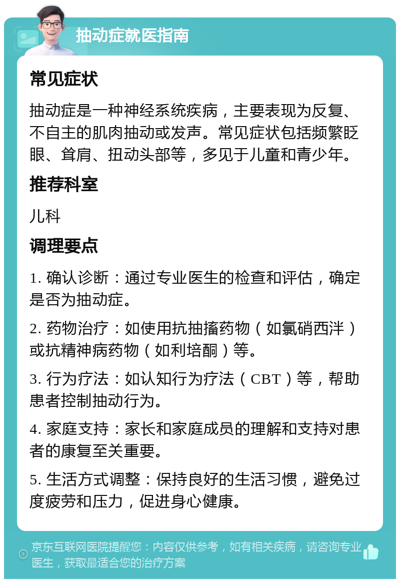 抽动症就医指南 常见症状 抽动症是一种神经系统疾病，主要表现为反复、不自主的肌肉抽动或发声。常见症状包括频繁眨眼、耸肩、扭动头部等，多见于儿童和青少年。 推荐科室 儿科 调理要点 1. 确认诊断：通过专业医生的检查和评估，确定是否为抽动症。 2. 药物治疗：如使用抗抽搐药物（如氯硝西泮）或抗精神病药物（如利培酮）等。 3. 行为疗法：如认知行为疗法（CBT）等，帮助患者控制抽动行为。 4. 家庭支持：家长和家庭成员的理解和支持对患者的康复至关重要。 5. 生活方式调整：保持良好的生活习惯，避免过度疲劳和压力，促进身心健康。