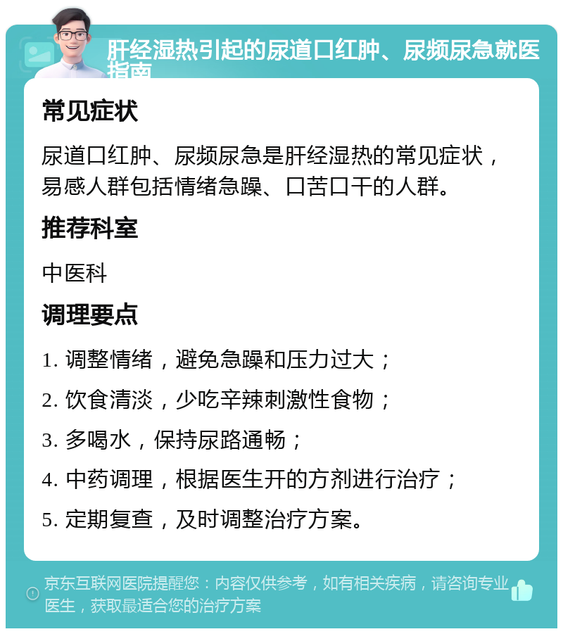 肝经湿热引起的尿道口红肿、尿频尿急就医指南 常见症状 尿道口红肿、尿频尿急是肝经湿热的常见症状，易感人群包括情绪急躁、口苦口干的人群。 推荐科室 中医科 调理要点 1. 调整情绪，避免急躁和压力过大； 2. 饮食清淡，少吃辛辣刺激性食物； 3. 多喝水，保持尿路通畅； 4. 中药调理，根据医生开的方剂进行治疗； 5. 定期复查，及时调整治疗方案。