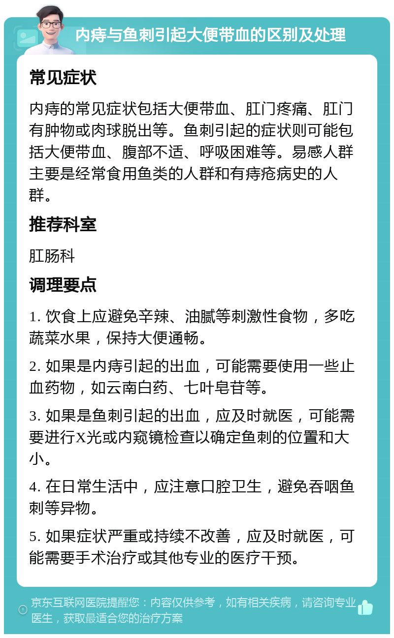 内痔与鱼刺引起大便带血的区别及处理 常见症状 内痔的常见症状包括大便带血、肛门疼痛、肛门有肿物或肉球脱出等。鱼刺引起的症状则可能包括大便带血、腹部不适、呼吸困难等。易感人群主要是经常食用鱼类的人群和有痔疮病史的人群。 推荐科室 肛肠科 调理要点 1. 饮食上应避免辛辣、油腻等刺激性食物，多吃蔬菜水果，保持大便通畅。 2. 如果是内痔引起的出血，可能需要使用一些止血药物，如云南白药、七叶皂苷等。 3. 如果是鱼刺引起的出血，应及时就医，可能需要进行X光或内窥镜检查以确定鱼刺的位置和大小。 4. 在日常生活中，应注意口腔卫生，避免吞咽鱼刺等异物。 5. 如果症状严重或持续不改善，应及时就医，可能需要手术治疗或其他专业的医疗干预。