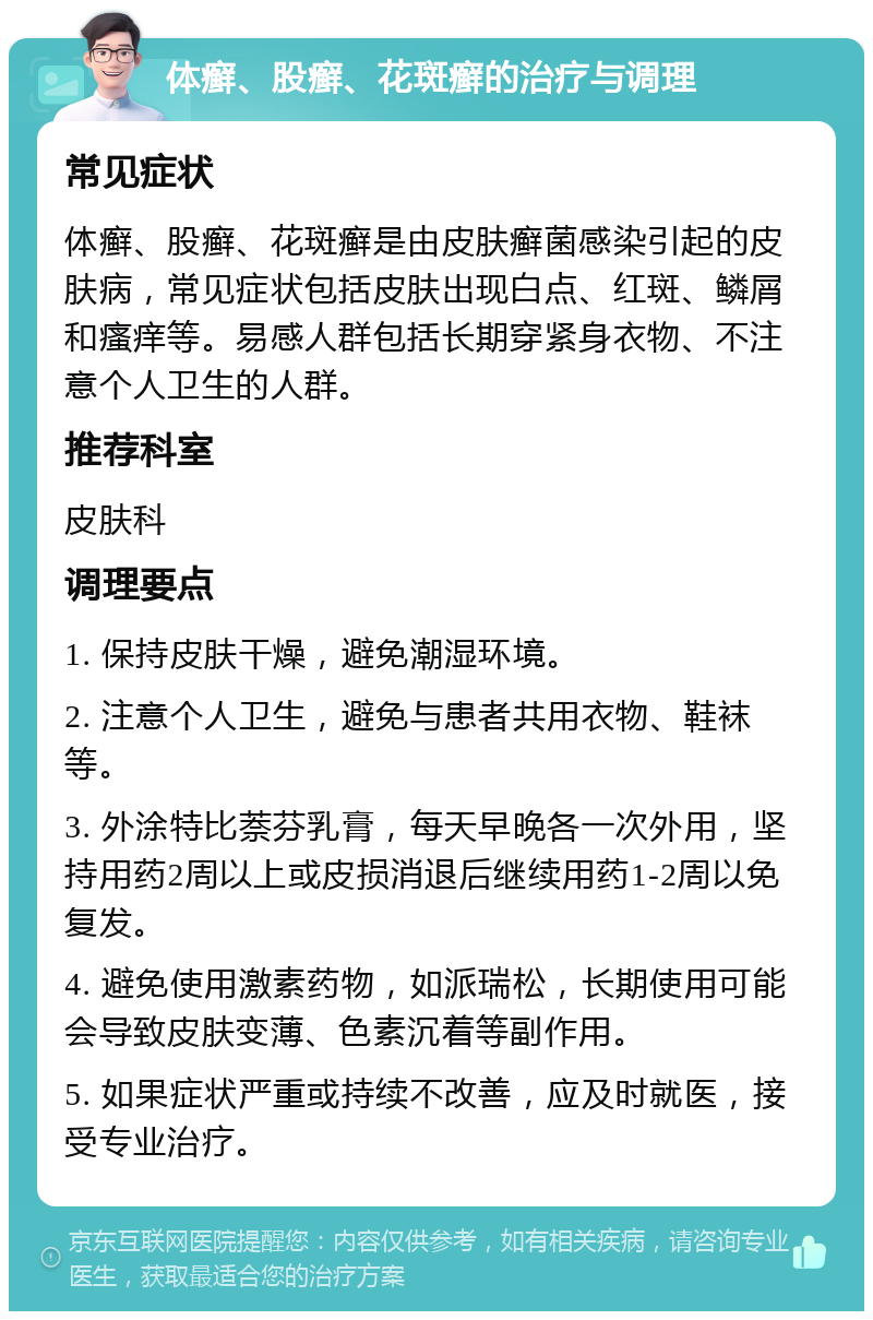 体癣、股癣、花斑癣的治疗与调理 常见症状 体癣、股癣、花斑癣是由皮肤癣菌感染引起的皮肤病，常见症状包括皮肤出现白点、红斑、鳞屑和瘙痒等。易感人群包括长期穿紧身衣物、不注意个人卫生的人群。 推荐科室 皮肤科 调理要点 1. 保持皮肤干燥，避免潮湿环境。 2. 注意个人卫生，避免与患者共用衣物、鞋袜等。 3. 外涂特比萘芬乳膏，每天早晚各一次外用，坚持用药2周以上或皮损消退后继续用药1-2周以免复发。 4. 避免使用激素药物，如派瑞松，长期使用可能会导致皮肤变薄、色素沉着等副作用。 5. 如果症状严重或持续不改善，应及时就医，接受专业治疗。