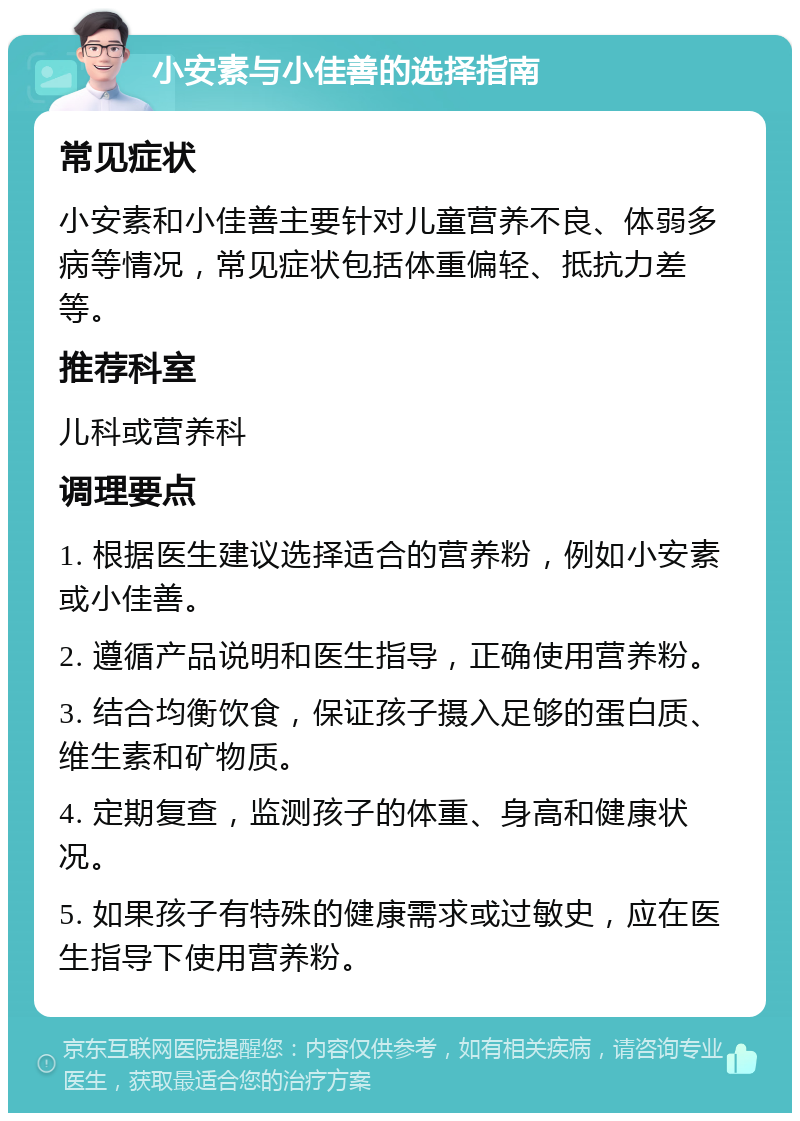 小安素与小佳善的选择指南 常见症状 小安素和小佳善主要针对儿童营养不良、体弱多病等情况，常见症状包括体重偏轻、抵抗力差等。 推荐科室 儿科或营养科 调理要点 1. 根据医生建议选择适合的营养粉，例如小安素或小佳善。 2. 遵循产品说明和医生指导，正确使用营养粉。 3. 结合均衡饮食，保证孩子摄入足够的蛋白质、维生素和矿物质。 4. 定期复查，监测孩子的体重、身高和健康状况。 5. 如果孩子有特殊的健康需求或过敏史，应在医生指导下使用营养粉。