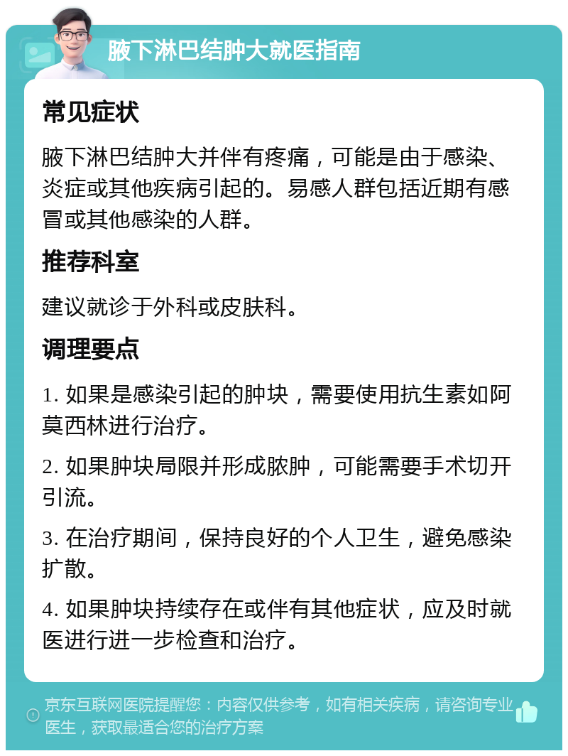 腋下淋巴结肿大就医指南 常见症状 腋下淋巴结肿大并伴有疼痛，可能是由于感染、炎症或其他疾病引起的。易感人群包括近期有感冒或其他感染的人群。 推荐科室 建议就诊于外科或皮肤科。 调理要点 1. 如果是感染引起的肿块，需要使用抗生素如阿莫西林进行治疗。 2. 如果肿块局限并形成脓肿，可能需要手术切开引流。 3. 在治疗期间，保持良好的个人卫生，避免感染扩散。 4. 如果肿块持续存在或伴有其他症状，应及时就医进行进一步检查和治疗。