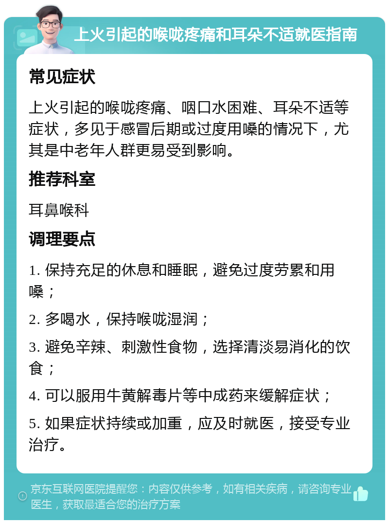 上火引起的喉咙疼痛和耳朵不适就医指南 常见症状 上火引起的喉咙疼痛、咽口水困难、耳朵不适等症状，多见于感冒后期或过度用嗓的情况下，尤其是中老年人群更易受到影响。 推荐科室 耳鼻喉科 调理要点 1. 保持充足的休息和睡眠，避免过度劳累和用嗓； 2. 多喝水，保持喉咙湿润； 3. 避免辛辣、刺激性食物，选择清淡易消化的饮食； 4. 可以服用牛黄解毒片等中成药来缓解症状； 5. 如果症状持续或加重，应及时就医，接受专业治疗。