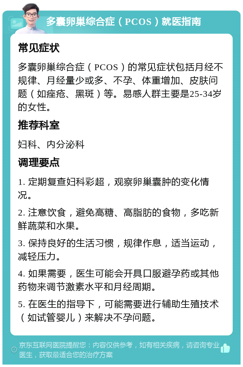 多囊卵巢综合症（PCOS）就医指南 常见症状 多囊卵巢综合症（PCOS）的常见症状包括月经不规律、月经量少或多、不孕、体重增加、皮肤问题（如痤疮、黑斑）等。易感人群主要是25-34岁的女性。 推荐科室 妇科、内分泌科 调理要点 1. 定期复查妇科彩超，观察卵巢囊肿的变化情况。 2. 注意饮食，避免高糖、高脂肪的食物，多吃新鲜蔬菜和水果。 3. 保持良好的生活习惯，规律作息，适当运动，减轻压力。 4. 如果需要，医生可能会开具口服避孕药或其他药物来调节激素水平和月经周期。 5. 在医生的指导下，可能需要进行辅助生殖技术（如试管婴儿）来解决不孕问题。