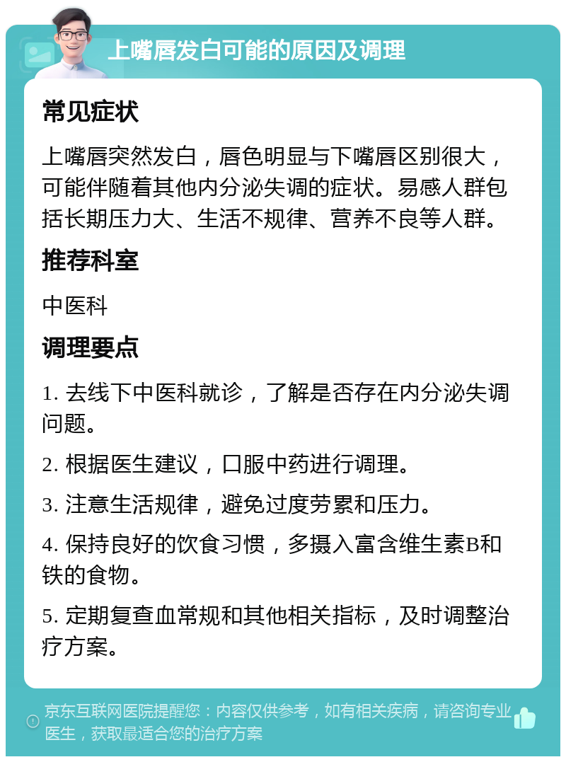 上嘴唇发白可能的原因及调理 常见症状 上嘴唇突然发白，唇色明显与下嘴唇区别很大，可能伴随着其他内分泌失调的症状。易感人群包括长期压力大、生活不规律、营养不良等人群。 推荐科室 中医科 调理要点 1. 去线下中医科就诊，了解是否存在内分泌失调问题。 2. 根据医生建议，口服中药进行调理。 3. 注意生活规律，避免过度劳累和压力。 4. 保持良好的饮食习惯，多摄入富含维生素B和铁的食物。 5. 定期复查血常规和其他相关指标，及时调整治疗方案。