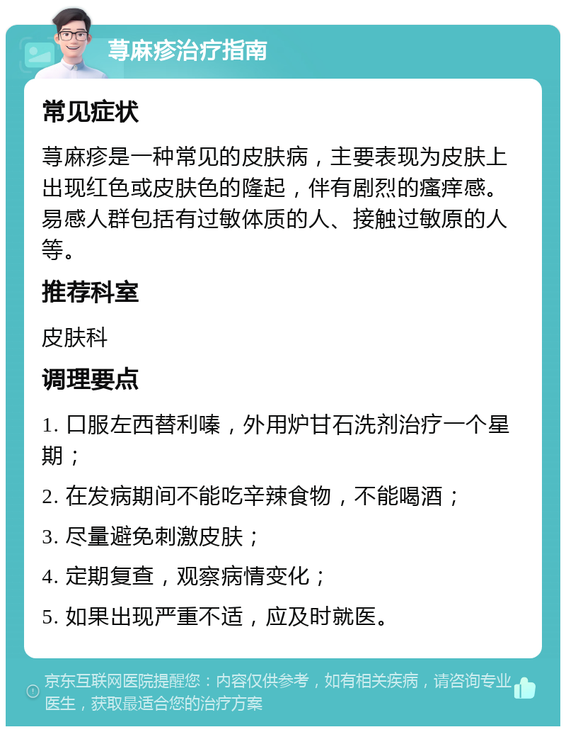 荨麻疹治疗指南 常见症状 荨麻疹是一种常见的皮肤病，主要表现为皮肤上出现红色或皮肤色的隆起，伴有剧烈的瘙痒感。易感人群包括有过敏体质的人、接触过敏原的人等。 推荐科室 皮肤科 调理要点 1. 口服左西替利嗪，外用炉甘石洗剂治疗一个星期； 2. 在发病期间不能吃辛辣食物，不能喝酒； 3. 尽量避免刺激皮肤； 4. 定期复查，观察病情变化； 5. 如果出现严重不适，应及时就医。