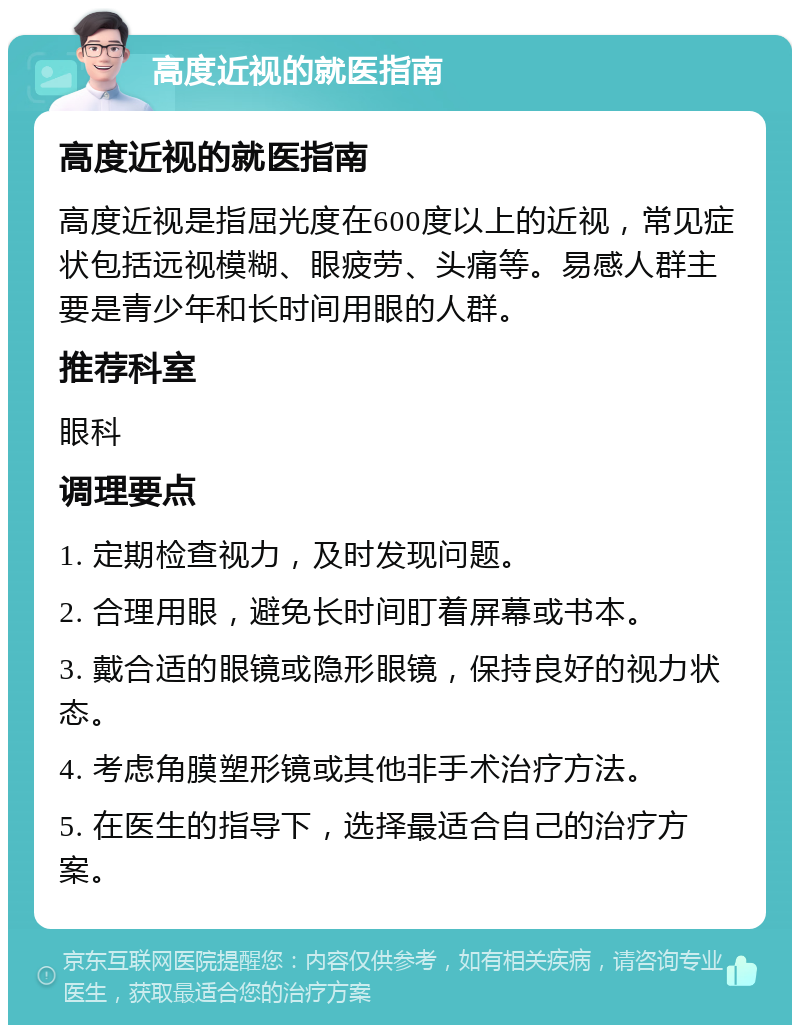 高度近视的就医指南 高度近视的就医指南 高度近视是指屈光度在600度以上的近视，常见症状包括远视模糊、眼疲劳、头痛等。易感人群主要是青少年和长时间用眼的人群。 推荐科室 眼科 调理要点 1. 定期检查视力，及时发现问题。 2. 合理用眼，避免长时间盯着屏幕或书本。 3. 戴合适的眼镜或隐形眼镜，保持良好的视力状态。 4. 考虑角膜塑形镜或其他非手术治疗方法。 5. 在医生的指导下，选择最适合自己的治疗方案。