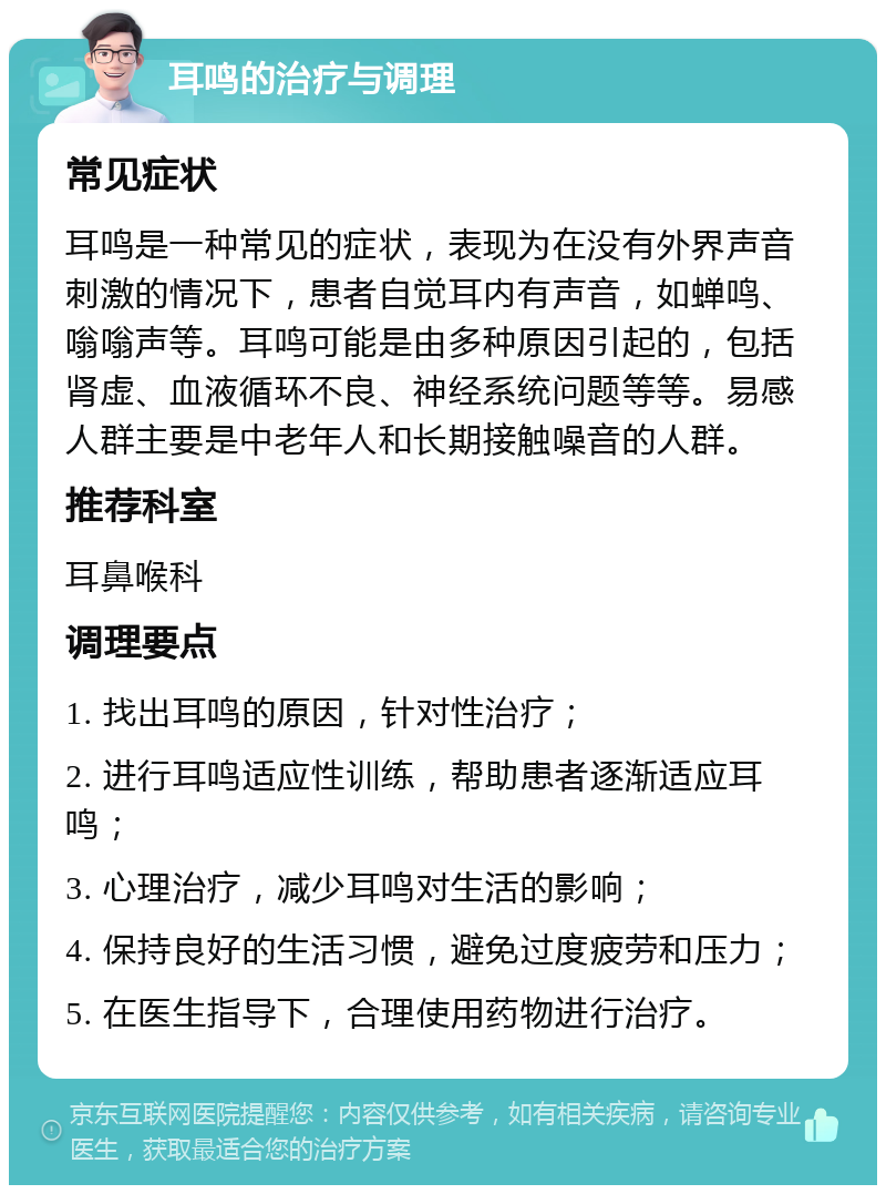 耳鸣的治疗与调理 常见症状 耳鸣是一种常见的症状，表现为在没有外界声音刺激的情况下，患者自觉耳内有声音，如蝉鸣、嗡嗡声等。耳鸣可能是由多种原因引起的，包括肾虚、血液循环不良、神经系统问题等等。易感人群主要是中老年人和长期接触噪音的人群。 推荐科室 耳鼻喉科 调理要点 1. 找出耳鸣的原因，针对性治疗； 2. 进行耳鸣适应性训练，帮助患者逐渐适应耳鸣； 3. 心理治疗，减少耳鸣对生活的影响； 4. 保持良好的生活习惯，避免过度疲劳和压力； 5. 在医生指导下，合理使用药物进行治疗。