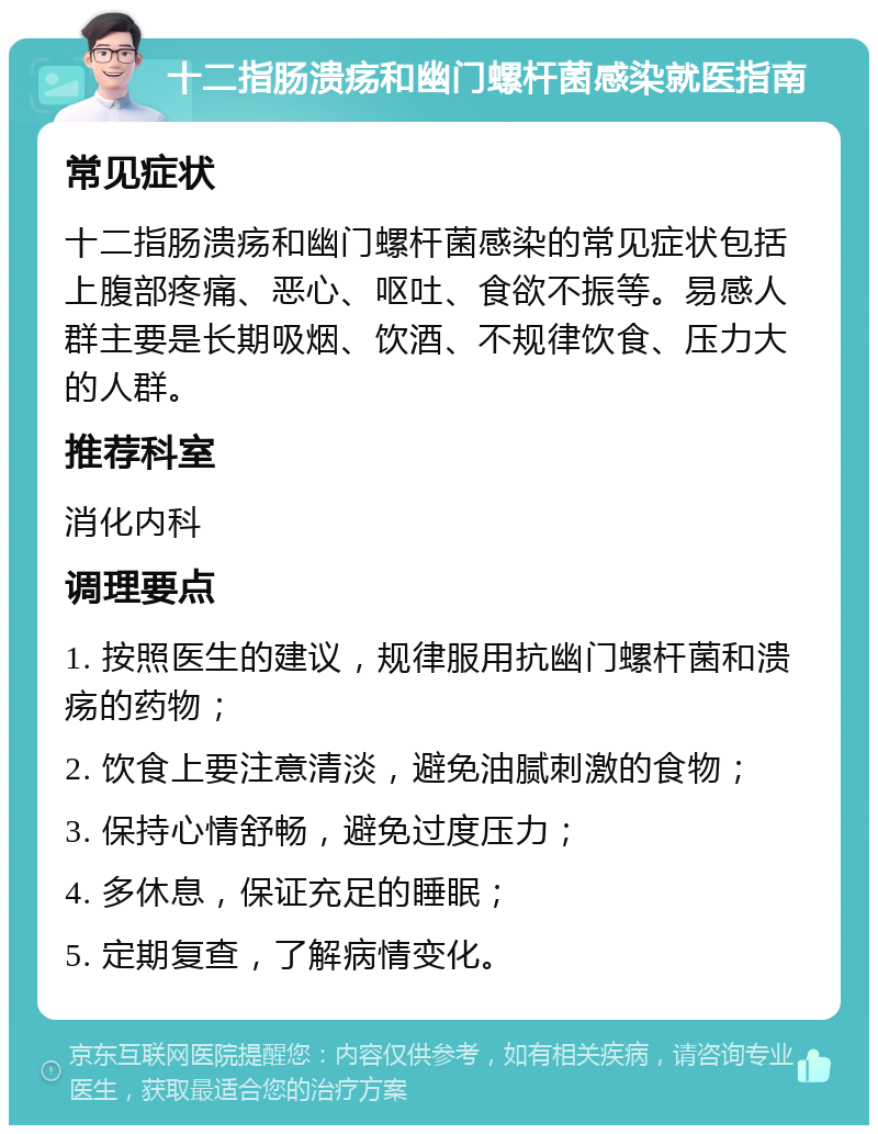 十二指肠溃疡和幽门螺杆菌感染就医指南 常见症状 十二指肠溃疡和幽门螺杆菌感染的常见症状包括上腹部疼痛、恶心、呕吐、食欲不振等。易感人群主要是长期吸烟、饮酒、不规律饮食、压力大的人群。 推荐科室 消化内科 调理要点 1. 按照医生的建议，规律服用抗幽门螺杆菌和溃疡的药物； 2. 饮食上要注意清淡，避免油腻刺激的食物； 3. 保持心情舒畅，避免过度压力； 4. 多休息，保证充足的睡眠； 5. 定期复查，了解病情变化。