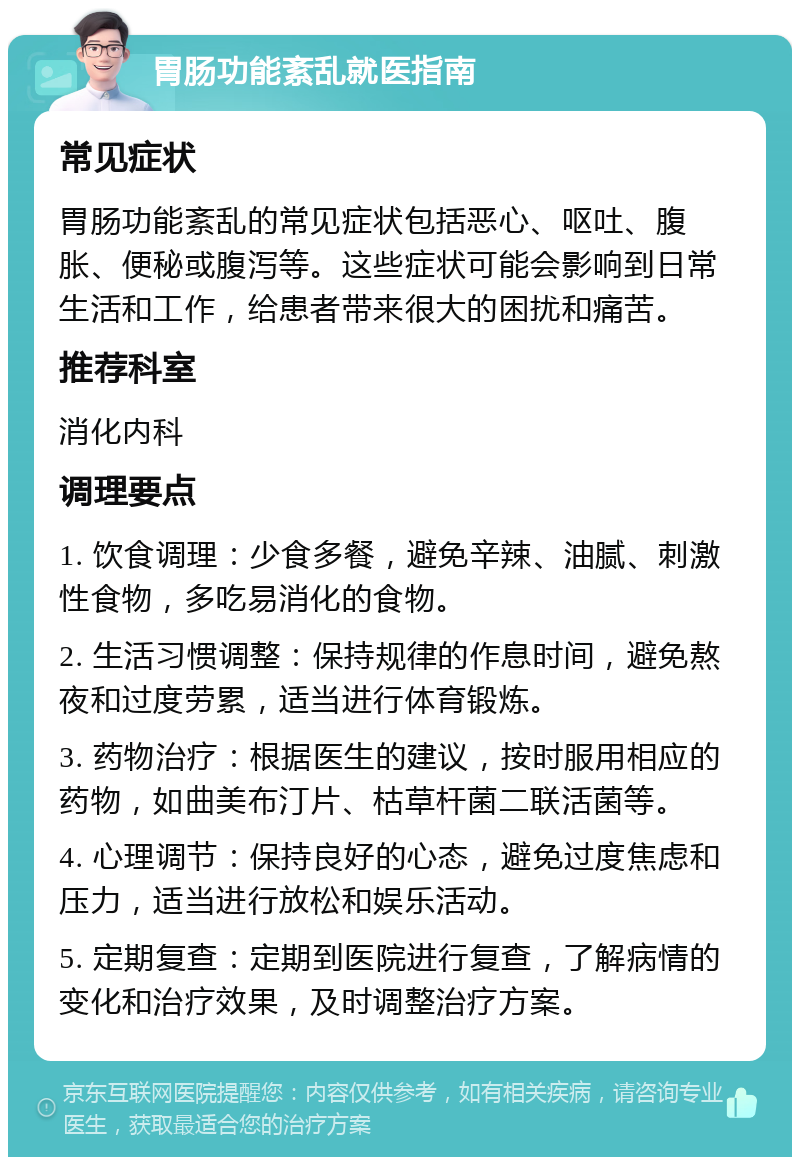 胃肠功能紊乱就医指南 常见症状 胃肠功能紊乱的常见症状包括恶心、呕吐、腹胀、便秘或腹泻等。这些症状可能会影响到日常生活和工作，给患者带来很大的困扰和痛苦。 推荐科室 消化内科 调理要点 1. 饮食调理：少食多餐，避免辛辣、油腻、刺激性食物，多吃易消化的食物。 2. 生活习惯调整：保持规律的作息时间，避免熬夜和过度劳累，适当进行体育锻炼。 3. 药物治疗：根据医生的建议，按时服用相应的药物，如曲美布汀片、枯草杆菌二联活菌等。 4. 心理调节：保持良好的心态，避免过度焦虑和压力，适当进行放松和娱乐活动。 5. 定期复查：定期到医院进行复查，了解病情的变化和治疗效果，及时调整治疗方案。