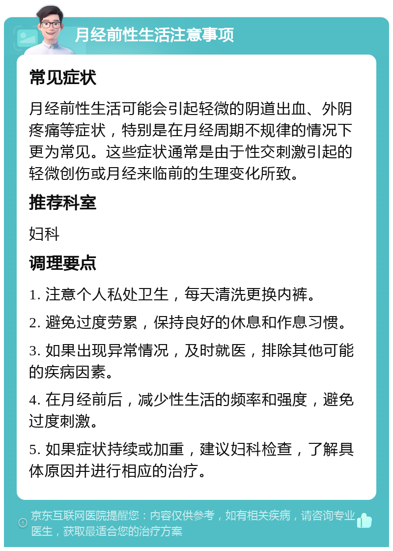 月经前性生活注意事项 常见症状 月经前性生活可能会引起轻微的阴道出血、外阴疼痛等症状，特别是在月经周期不规律的情况下更为常见。这些症状通常是由于性交刺激引起的轻微创伤或月经来临前的生理变化所致。 推荐科室 妇科 调理要点 1. 注意个人私处卫生，每天清洗更换内裤。 2. 避免过度劳累，保持良好的休息和作息习惯。 3. 如果出现异常情况，及时就医，排除其他可能的疾病因素。 4. 在月经前后，减少性生活的频率和强度，避免过度刺激。 5. 如果症状持续或加重，建议妇科检查，了解具体原因并进行相应的治疗。